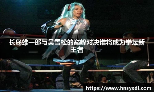 长岛雄一郎与吴雪松的巅峰对决谁将成为拳坛新王者